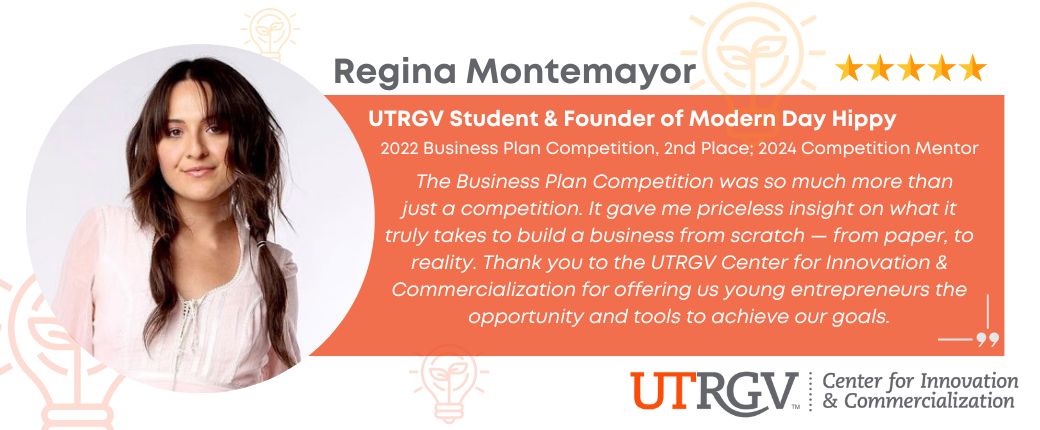 Testimonial from UTRGV student and local founder Regina Montemayor: "The Business Plan Competition was so much more than just a competition. It gave me priceless insight on what it truly takes to build a business from scratch — from paper, to reality. Thank you to the UTRGV Center for Innovation & Commercialization for offering us young entrepreneurs the opportunity and tools to achieve our goals."