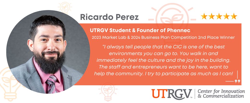 Testimonial from UTRGV Student and local founder Ricardo Perez: I always tell people that the CIC is one of the best environments you can go to. You walk in and immediately feel the culture and the joy in the building. The staff and entrepreneurs want to be here, want to help the community. I try to participate as much as I can!